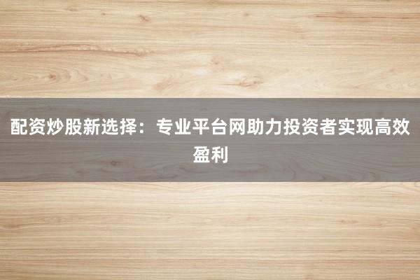 配资炒股新选择：专业平台网助力投资者实现高效盈利