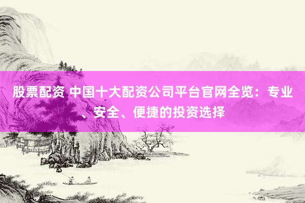 股票配资 中国十大配资公司平台官网全览：专业、安全、便捷的投资选择