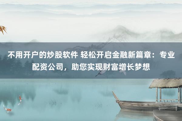 不用开户的炒股软件 轻松开启金融新篇章：专业配资公司，助您实现财富增长梦想