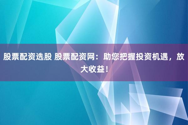 股票配资选股 股票配资网：助您把握投资机遇，放大收益！