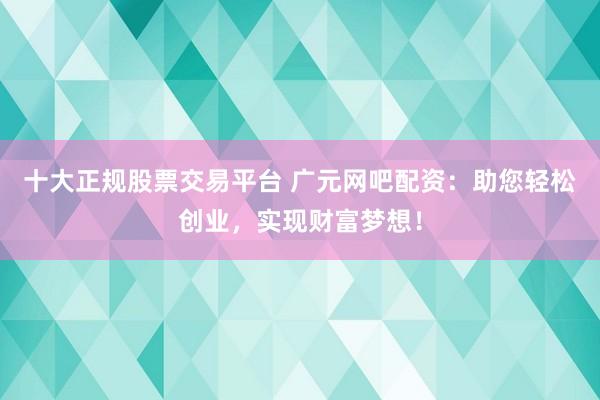 十大正规股票交易平台 广元网吧配资：助您轻松创业，实现财富梦想！