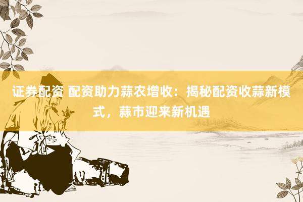 证券配资 配资助力蒜农增收：揭秘配资收蒜新模式，蒜市迎来新机遇