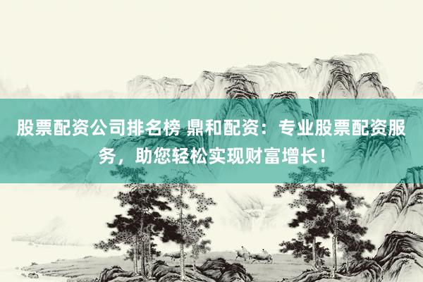 股票配资公司排名榜 鼎和配资：专业股票配资服务，助您轻松实现财富增长！