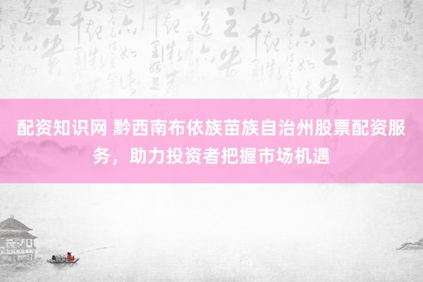 配资知识网 黔西南布依族苗族自治州股票配资服务，助力投资者把握市场机遇
