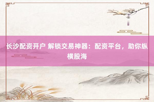 长沙配资开户 解锁交易神器：配资平台，助你纵横股海