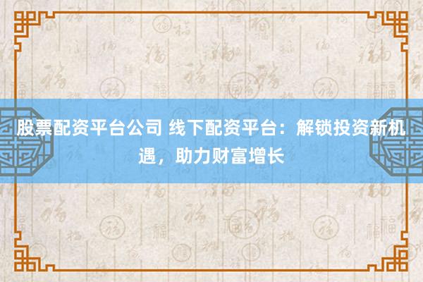 股票配资平台公司 线下配资平台：解锁投资新机遇，助力财富增长