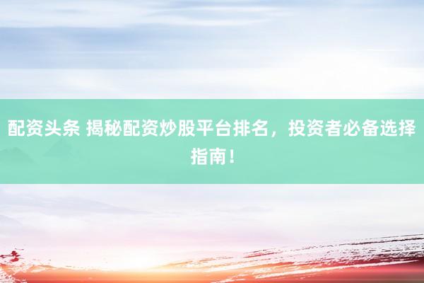 配资头条 揭秘配资炒股平台排名，投资者必备选择指南！
