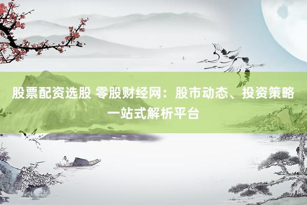 股票配资选股 零股财经网：股市动态、投资策略一站式解析平台