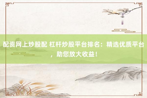 配资网上炒股配 杠杆炒股平台排名：精选优质平台，助您放大收益！
