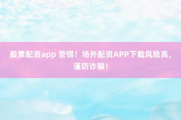 股票配资app 警惕！场外配资APP下载风险高，谨防诈骗！
