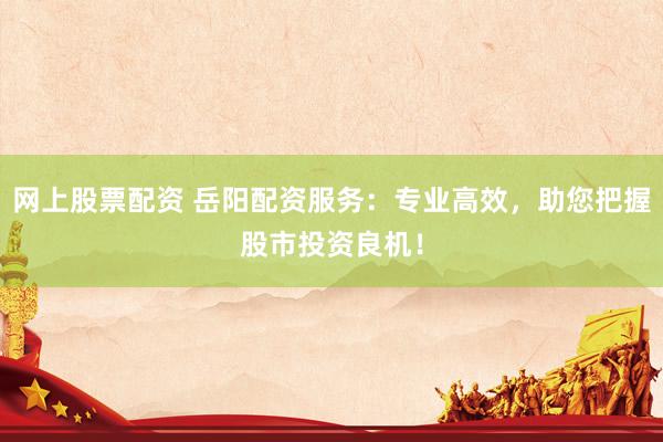 网上股票配资 岳阳配资服务：专业高效，助您把握股市投资良机！