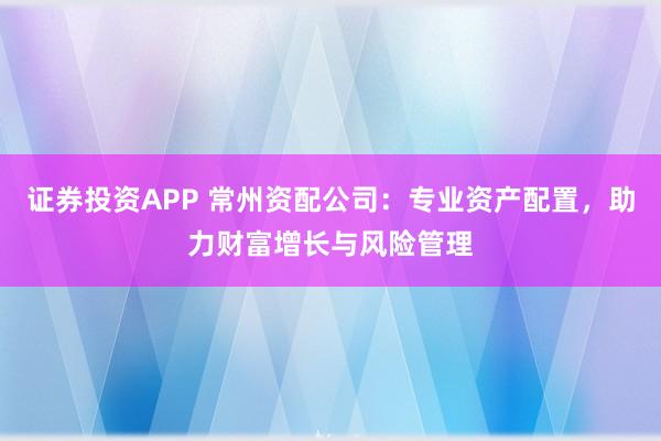 证券投资APP 常州资配公司：专业资产配置，助力财富增长与风险管理