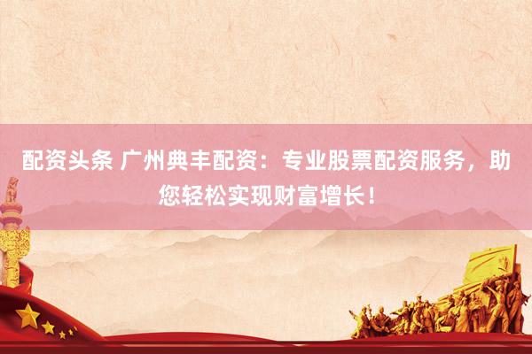 配资头条 广州典丰配资：专业股票配资服务，助您轻松实现财富增长！