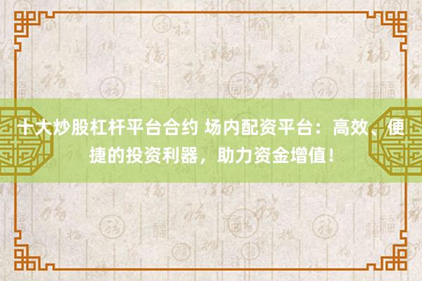 十大炒股杠杆平台合约 场内配资平台：高效、便捷的投资利器，助力资金增值！