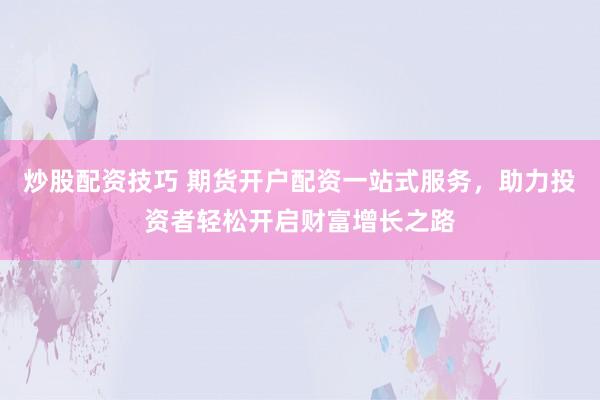炒股配资技巧 期货开户配资一站式服务，助力投资者轻松开启财富增长之路