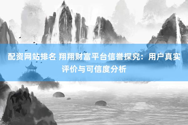 配资网站排名 翔翔财富平台信誉探究：用户真实评价与可信度分析