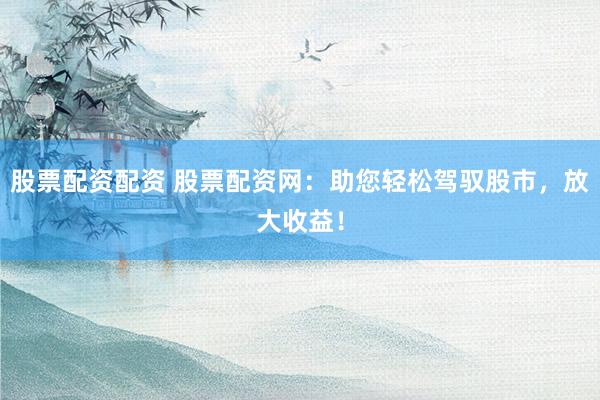 股票配资配资 股票配资网：助您轻松驾驭股市，放大收益！