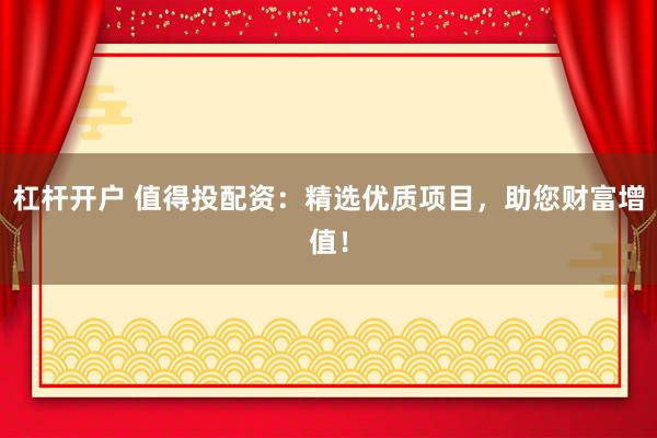 杠杆开户 值得投配资：精选优质项目，助您财富增值！