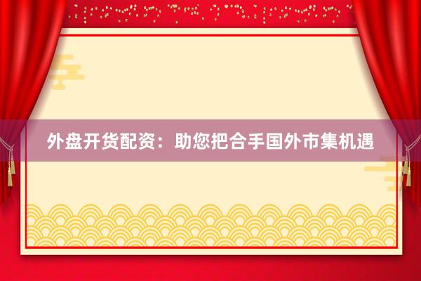 外盘开货配资：助您把合手国外市集机遇