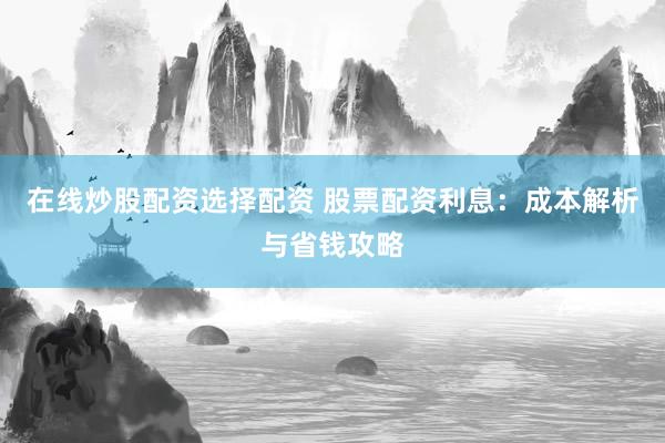 在线炒股配资选择配资 股票配资利息：成本解析与省钱攻略