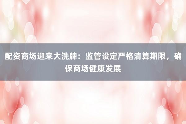 配资商场迎来大洗牌：监管设定严格清算期限，确保商场健康发展
