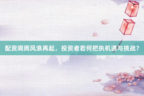 配资阛阓风浪再起，投资者若何把执机遇与挑战？