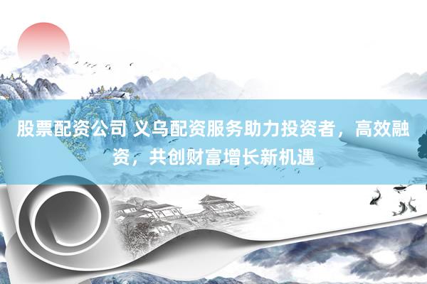 股票配资公司 义乌配资服务助力投资者，高效融资，共创财富增长新机遇