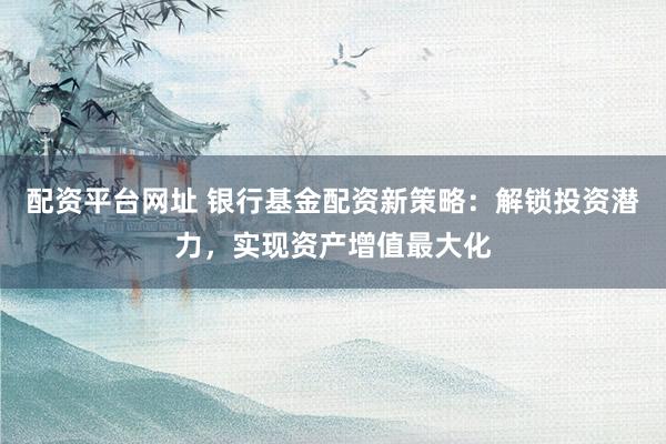 配资平台网址 银行基金配资新策略：解锁投资潜力，实现资产增值最大化