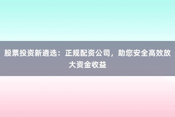 股票投资新遴选：正规配资公司，助您安全高效放大资金收益