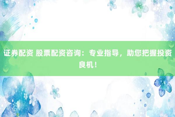 证券配资 股票配资咨询：专业指导，助您把握投资良机！