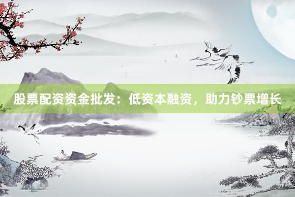 股票配资资金批发：低资本融资，助力钞票增长
