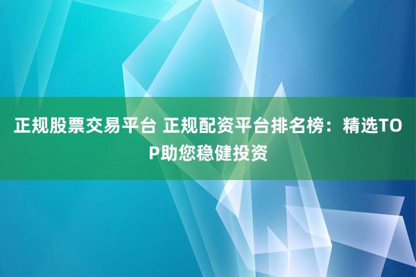 正规股票交易平台 正规配资平台排名榜：精选TOP助您稳健投资