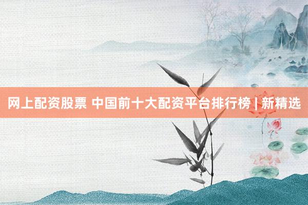 网上配资股票 中国前十大配资平台排行榜 | 新精选