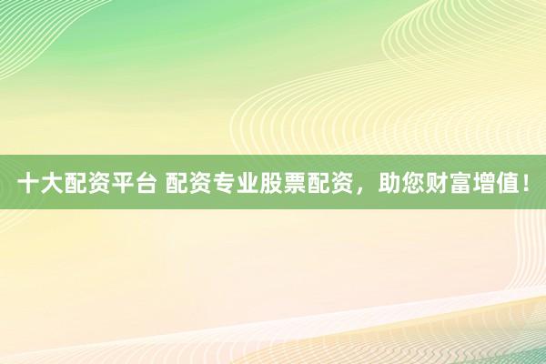 十大配资平台 配资专业股票配资，助您财富增值！