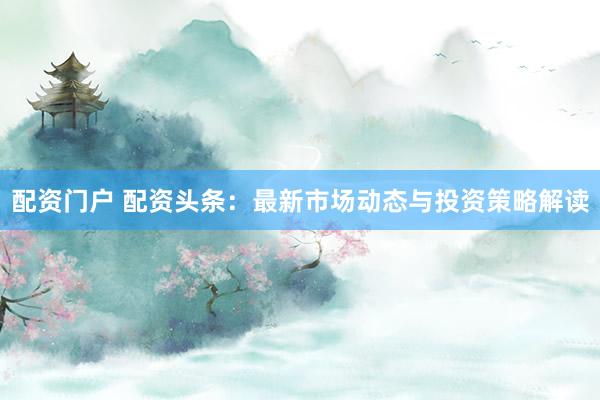 配资门户 配资头条：最新市场动态与投资策略解读
