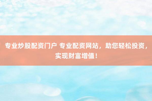 专业炒股配资门户 专业配资网站，助您轻松投资，实现财富增值！