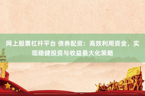 网上股票杠杆平台 债券配资：高效利用资金，实现稳健投资与收益最大化策略