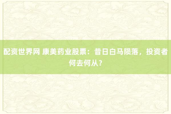 配资世界网 康美药业股票：昔日白马陨落，投资者何去何从？