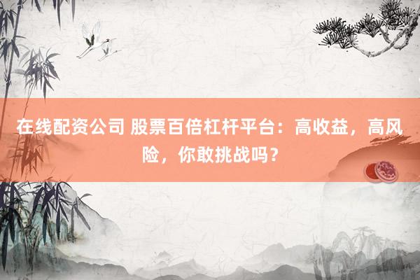 在线配资公司 股票百倍杠杆平台：高收益，高风险，你敢挑战吗？