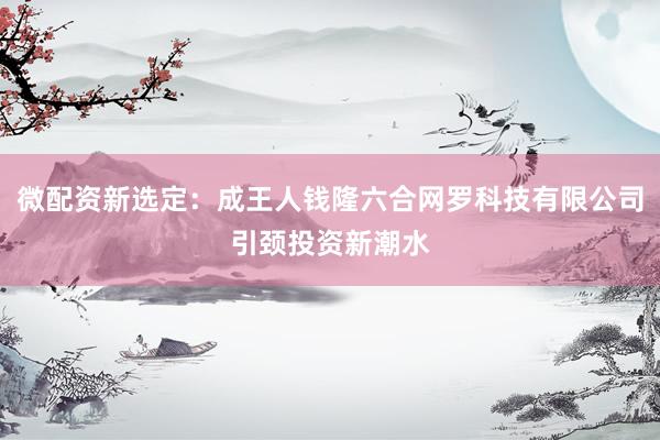 微配资新选定：成王人钱隆六合网罗科技有限公司引颈投资新潮水