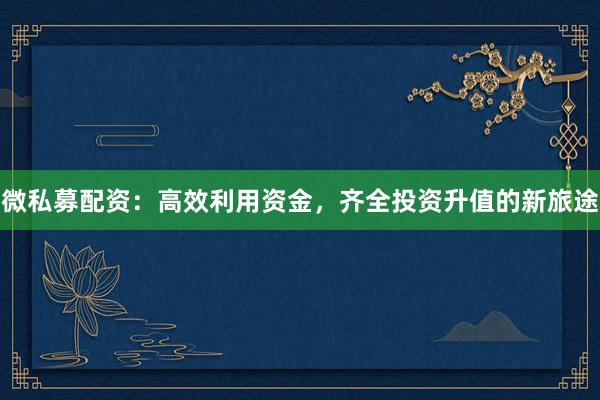 微私募配资：高效利用资金，齐全投资升值的新旅途