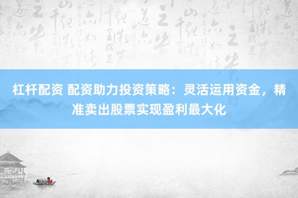 杠杆配资 配资助力投资策略：灵活运用资金，精准卖出股票实现盈利最大化