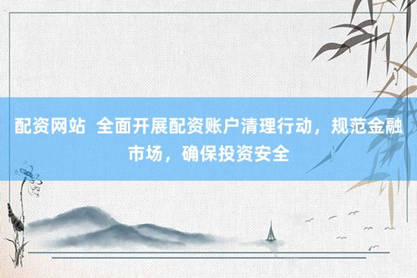 配资网站  全面开展配资账户清理行动，规范金融市场，确保投资安全