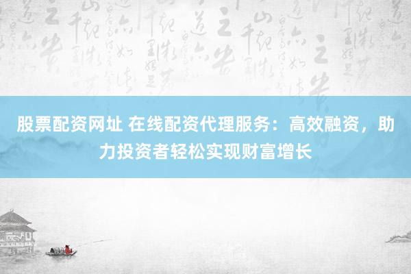 股票配资网址 在线配资代理服务：高效融资，助力投资者轻松实现财富增长