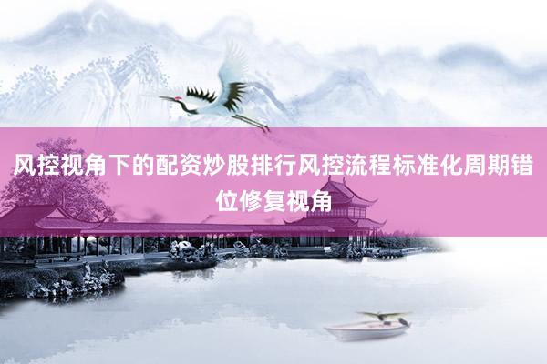 风控视角下的配资炒股排行风控流程标准化周期错位修复视角