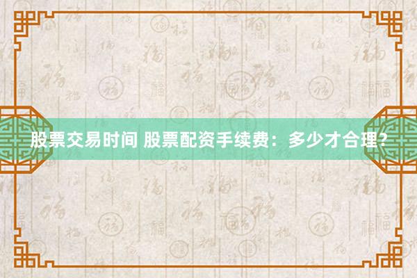 股票交易时间 股票配资手续费：多少才合理？