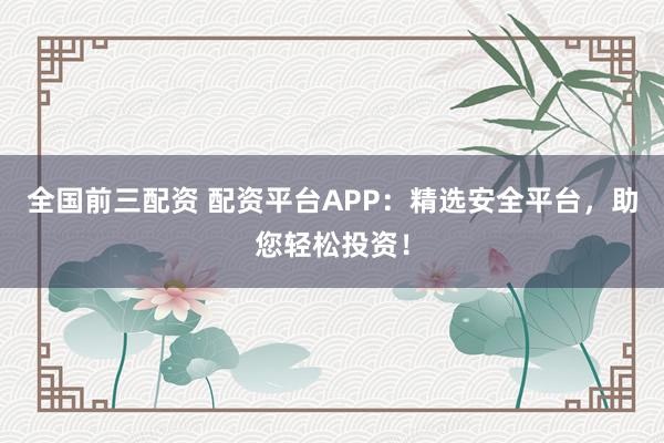 全国前三配资 配资平台APP：精选安全平台，助您轻松投资！