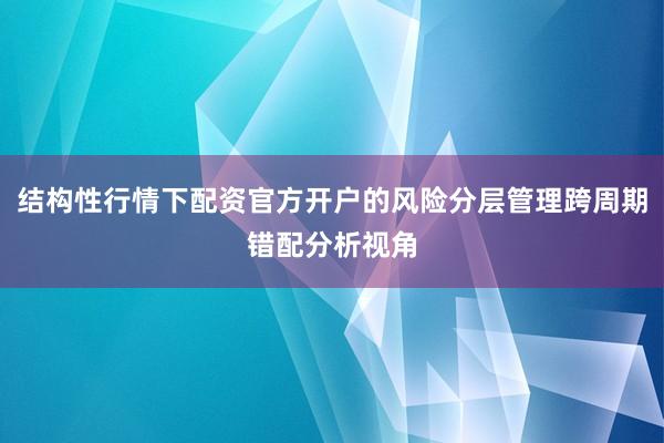 结构性行情下配资官方开户的风险分层管理跨周期错配分析视角