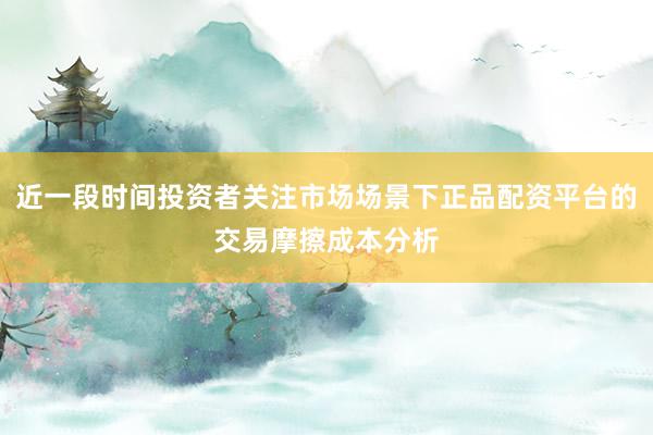 近一段时间投资者关注市场场景下正品配资平台的交易摩擦成本分析