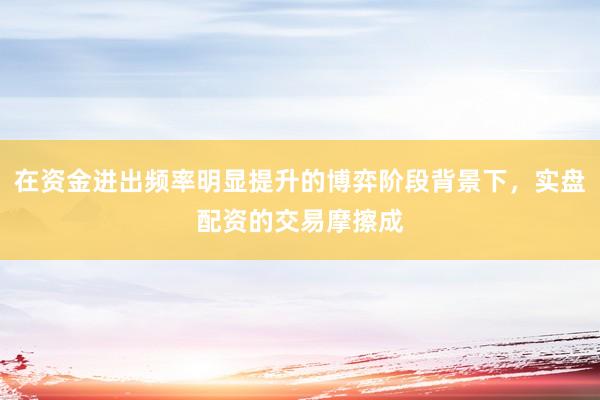 在资金进出频率明显提升的博弈阶段背景下，实盘配资的交易摩擦成